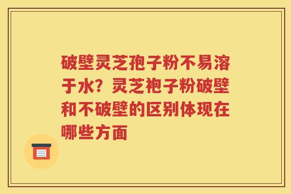 破壁灵芝孢子粉不易溶于水？灵芝袍子粉破壁和不破壁的区别体现在哪些方面