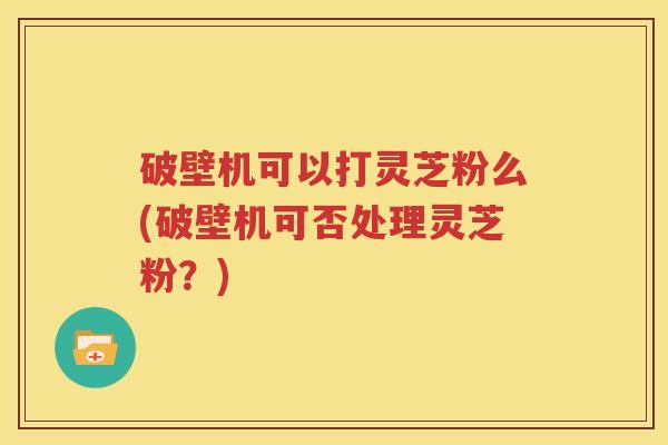 破壁机可以打灵芝粉么(破壁机可否处理灵芝粉？)