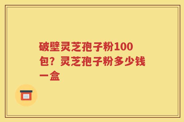 破壁灵芝孢子粉100包？灵芝孢子粉多少钱一盒