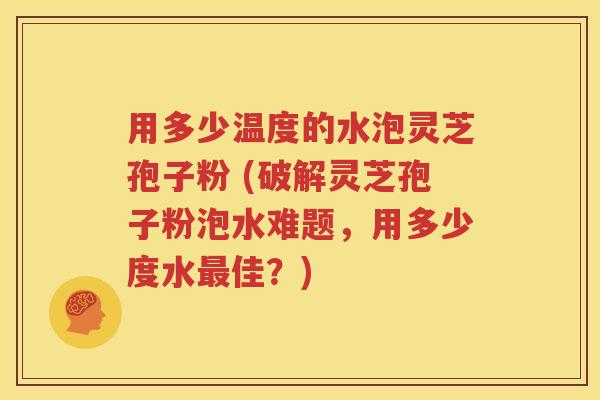用多少温度的水泡灵芝孢子粉 (破解灵芝孢子粉泡水难题，用多少度水最佳？)