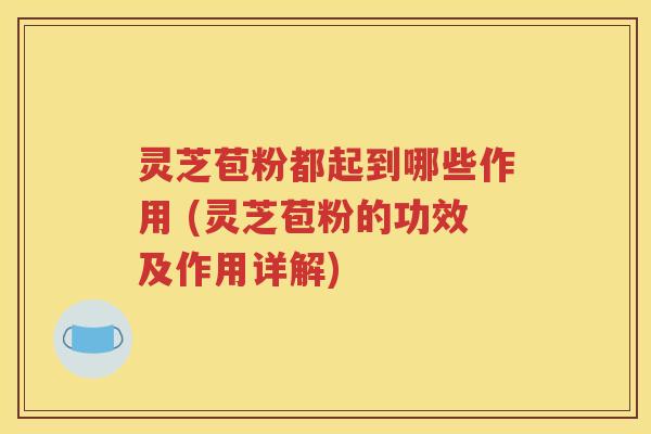 灵芝苞粉都起到哪些作用 (灵芝苞粉的功效及作用详解)