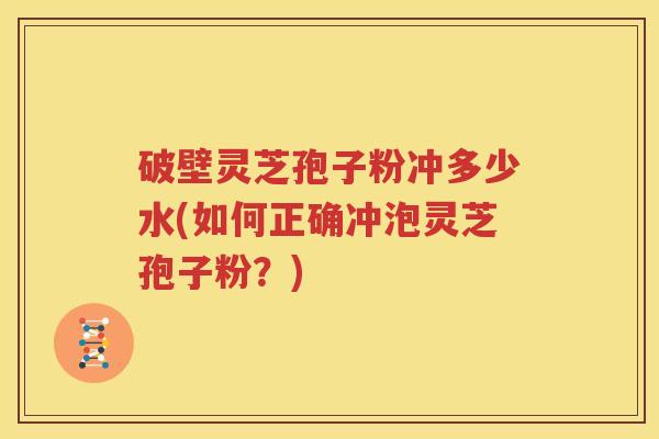 破壁灵芝孢子粉冲多少水(如何正确冲泡灵芝孢子粉？)