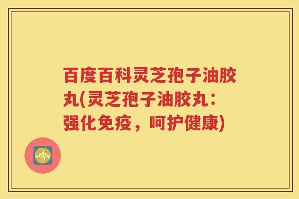 百度百科灵芝孢子油胶丸(灵芝孢子油胶丸：强化免疫，呵护健康)