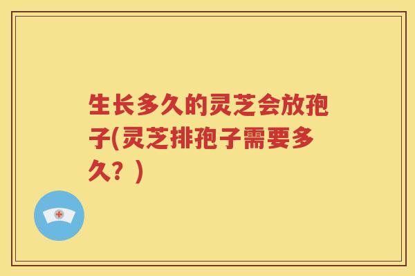生长多久的灵芝会放孢子(灵芝排孢子需要多久？)