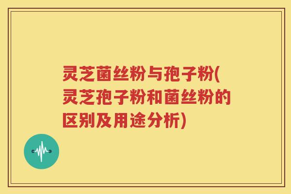 灵芝菌丝粉与孢子粉(灵芝孢子粉和菌丝粉的区别及用途分析)