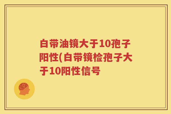 白带油镜大于10孢子阳性(白带镜检孢子大于10阳性信号