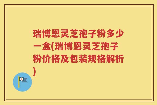 瑞博恩灵芝孢子粉多少一盒(瑞博恩灵芝孢子粉价格及包装规格解析)