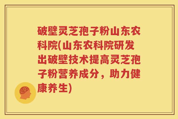 破壁灵芝孢子粉山东农科院(山东农科院研发出破壁技术提高灵芝孢子粉营养成分，助力健康养生)