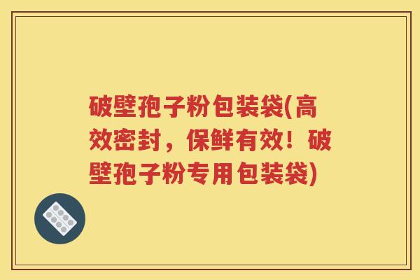 破壁孢子粉包装袋(高效密封，保鲜有效！破壁孢子粉专用包装袋)