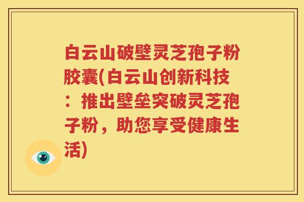 白云山破壁灵芝孢子粉胶囊(白云山创新科技：推出壁垒突破灵芝孢子粉，助您享受健康生活)