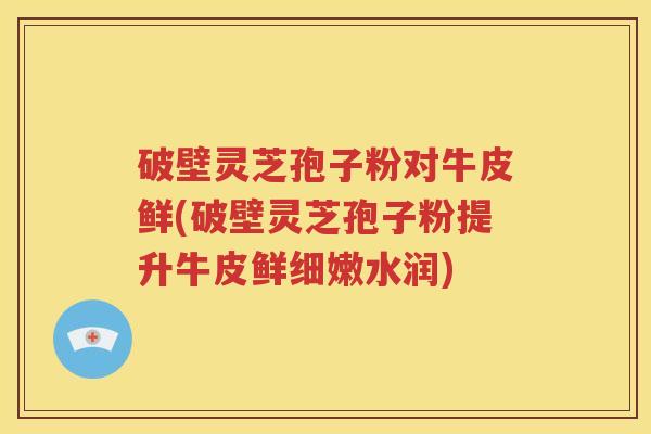 破壁灵芝孢子粉对牛皮鲜(破壁灵芝孢子粉提升牛皮鲜细嫩水润)