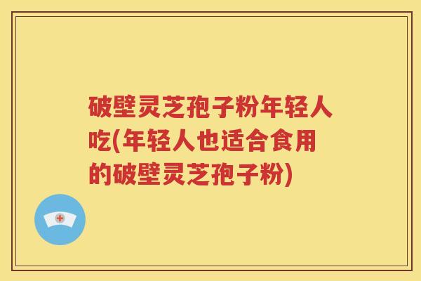 破壁灵芝孢子粉年轻人吃(年轻人也适合食用的破壁灵芝孢子粉)