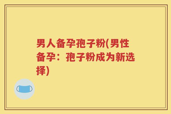 男人备孕孢子粉(男性备孕：孢子粉成为新选择)