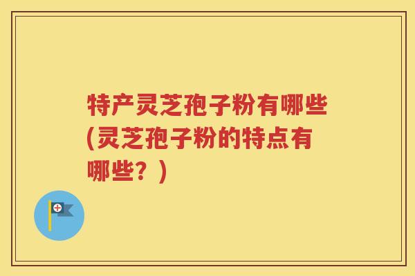 特产灵芝孢子粉有哪些(灵芝孢子粉的特点有哪些？)