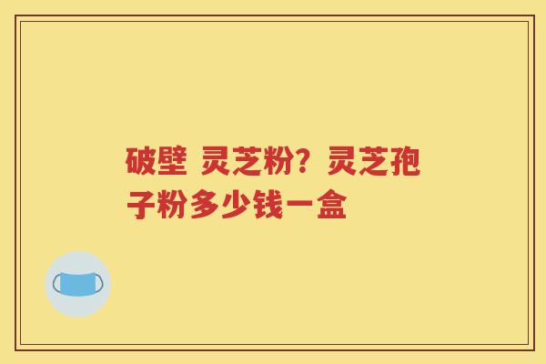 破壁 灵芝粉？灵芝孢子粉多少钱一盒