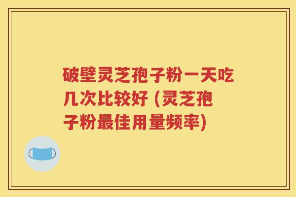 破壁灵芝孢子粉一天吃几次比较好 (灵芝孢子粉最佳用量频率)