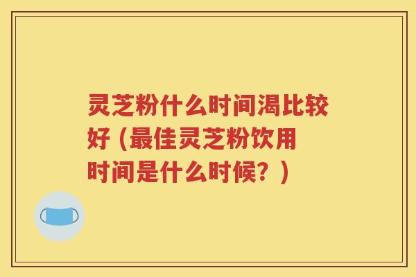 灵芝粉什么时间渴比较好 (最佳灵芝粉饮用时间是什么时候？)