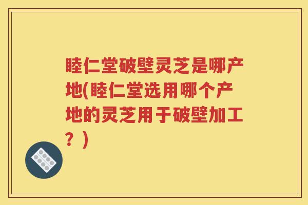 睦仁堂破壁灵芝是哪产地(睦仁堂选用哪个产地的灵芝用于破壁加工？)