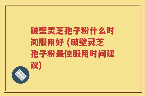 破壁灵芝孢子粉什么时间服用好 (破壁灵芝孢子粉最佳服用时间建议)