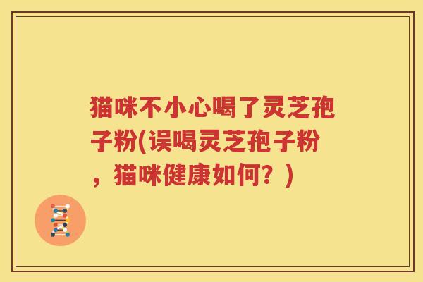 猫咪不小心喝了灵芝孢子粉(误喝灵芝孢子粉，猫咪健康如何？)