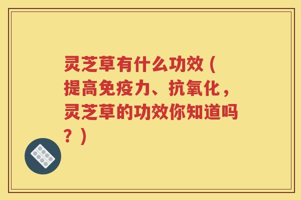 灵芝草有什么功效 (提高免疫力、抗氧化，灵芝草的功效你知道吗？)