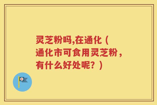 灵芝粉吗,在通化 (通化市可食用灵芝粉，有什么好处呢？)