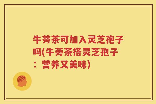 牛蒡茶可加入灵芝孢子吗(牛蒡茶搭灵芝孢子：营养又美味)