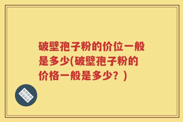 破壁孢子粉的价位一般是多少(破壁孢子粉的价格一般是多少？)