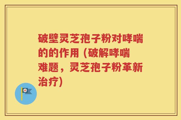 破壁灵芝孢子粉对哮喘的的作用 (破解哮喘难题，灵芝孢子粉革新治疗)