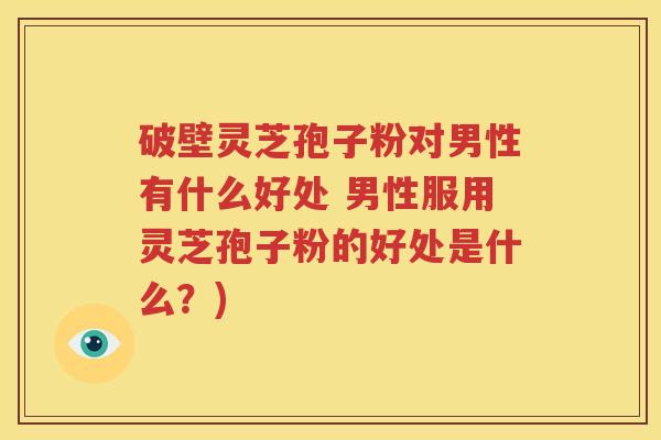 破壁灵芝孢子粉对男性有什么好处 男性服用灵芝孢子粉的好处是什么？)