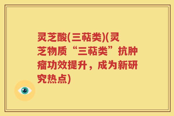 灵芝酸(三萜类)(灵芝物质“三萜类”抗肿瘤功效提升，成为新研究热点)