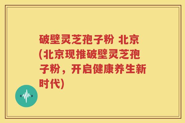 破壁灵芝孢子粉 北京(北京现推破壁灵芝孢子粉，开启健康养生新时代)