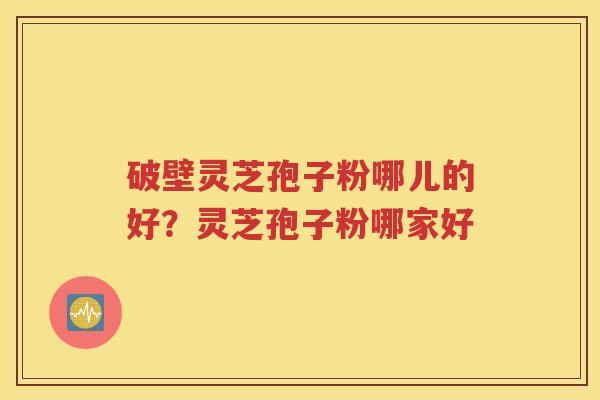 破壁灵芝孢子粉哪儿的好？灵芝孢子粉哪家好