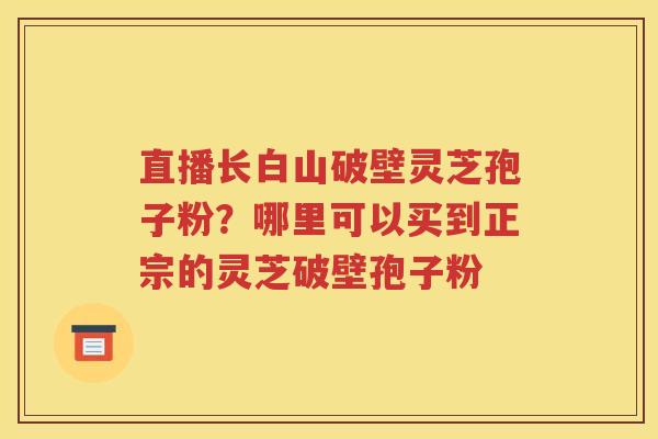 直播长白山破壁灵芝孢子粉？哪里可以买到正宗的灵芝破壁孢子粉