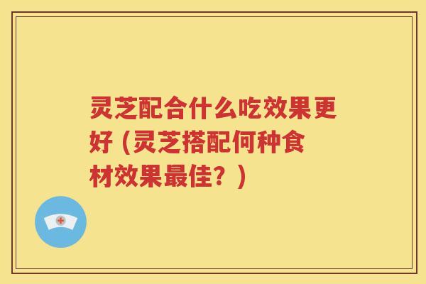 灵芝配合什么吃效果更好 (灵芝搭配何种食材效果最佳？)