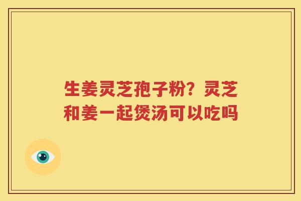 生姜灵芝孢子粉？灵芝和姜一起煲汤可以吃吗
