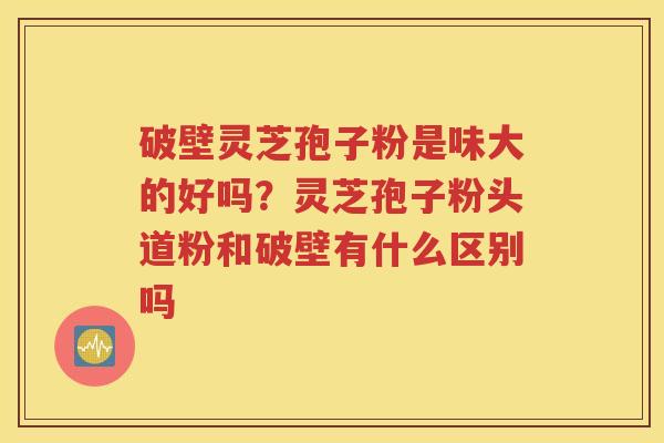 破壁灵芝孢子粉是味大的好吗？灵芝孢子粉头道粉和破壁有什么区别吗