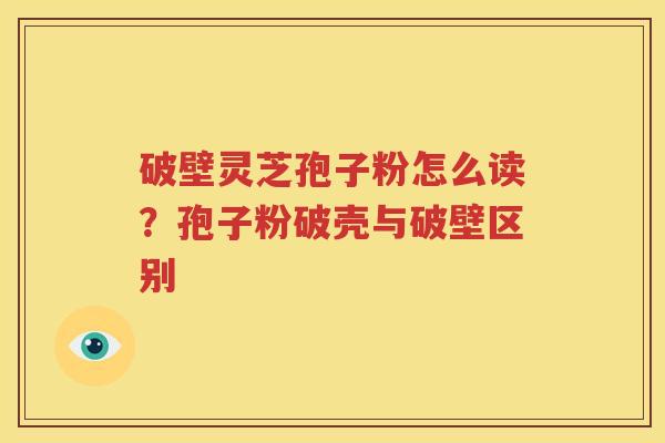 破壁灵芝孢子粉怎么读？孢子粉破壳与破壁区别