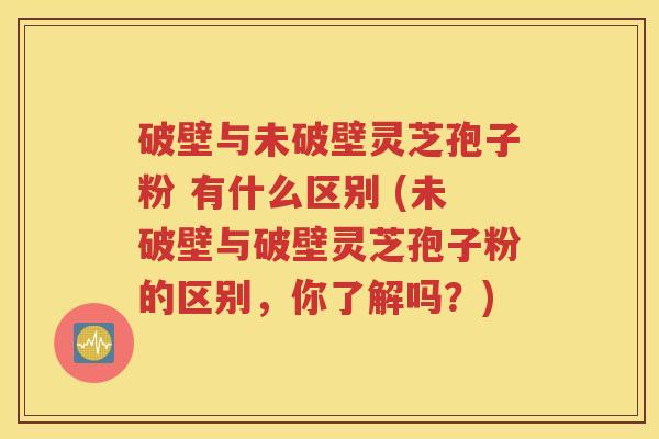 破壁与未破壁灵芝孢子粉 有什么区别 (未破壁与破壁灵芝孢子粉的区别，你了解吗？)