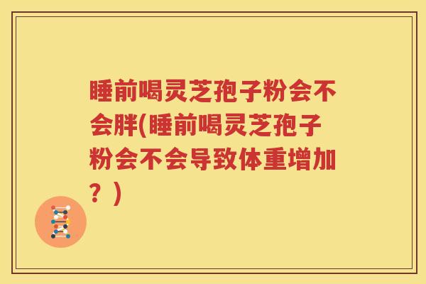 睡前喝灵芝孢子粉会不会胖(睡前喝灵芝孢子粉会不会导致体重增加？)