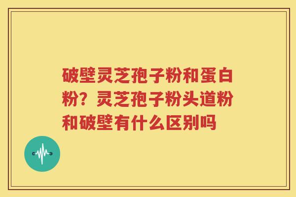 破壁灵芝孢子粉和蛋白粉？灵芝孢子粉头道粉和破壁有什么区别吗