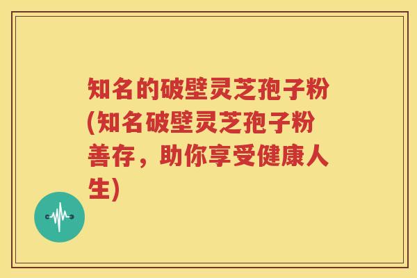 知名的破壁灵芝孢子粉(知名破壁灵芝孢子粉善存，助你享受健康人生)
