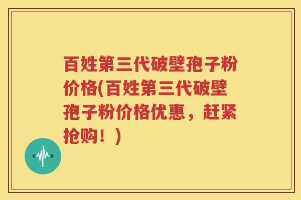百姓第三代破壁孢子粉价格(百姓第三代破壁孢子粉价格优惠，赶紧抢购！)