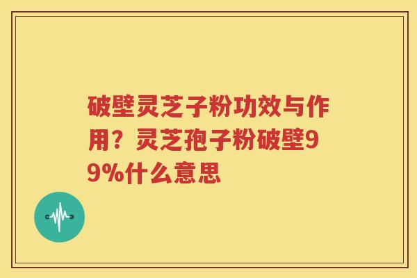 破壁灵芝子粉功效与作用？灵芝孢子粉破壁99%什么意思