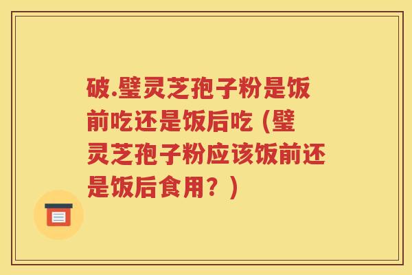 破.璧灵芝孢子粉是饭前吃还是饭后吃 (璧灵芝孢子粉应该饭前还是饭后食用？)