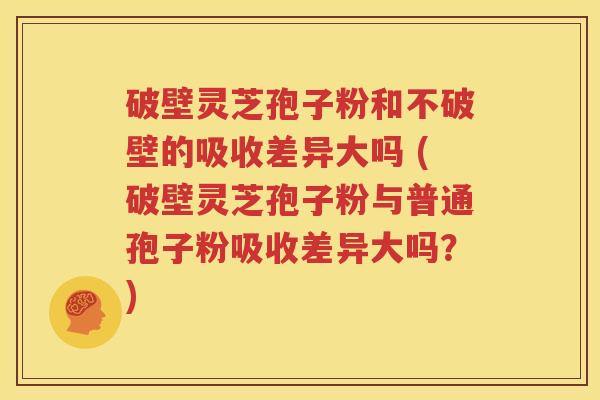 破壁灵芝孢子粉和不破壁的吸收差异大吗 (破壁灵芝孢子粉与普通孢子粉吸收差异大吗？)