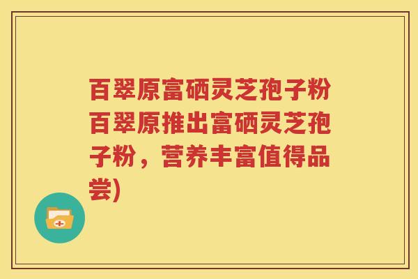 百翠原富硒灵芝孢子粉百翠原推出富硒灵芝孢子粉，营养丰富值得品尝)