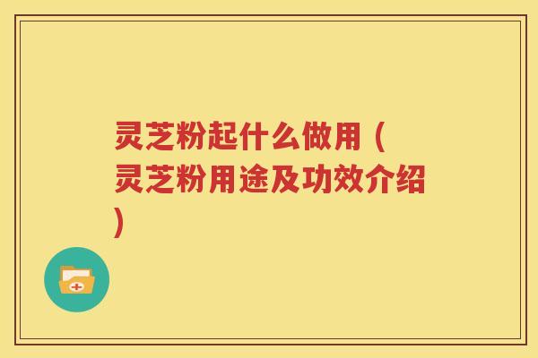 灵芝粉起什么做用 (灵芝粉用途及功效介绍)