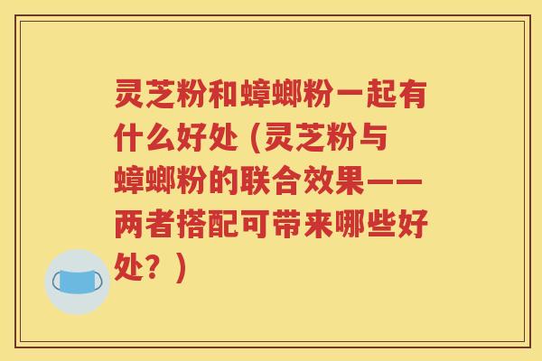 灵芝粉和蟑螂粉一起有什么好处 (灵芝粉与蟑螂粉的联合效果——两者搭配可带来哪些好处？)