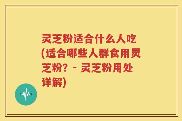 灵芝粉适合什么人吃 (适合哪些人群食用灵芝粉？- 灵芝粉用处详解)